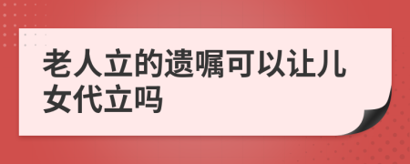 老人立的遗嘱可以让儿女代立吗