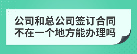 公司和总公司签订合同不在一个地方能办理吗