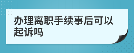 办理离职手续事后可以起诉吗