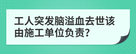 工人突发脑溢血去世该由施工单位负责？