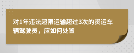 对1年违法超限运输超过3次的货运车辆驾驶员，应如何处置