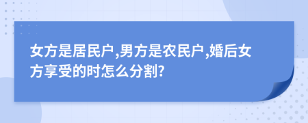 女方是居民户,男方是农民户,婚后女方享受的时怎么分割?