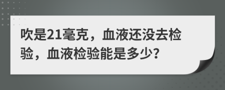 吹是21毫克，血液还没去检验，血液检验能是多少？