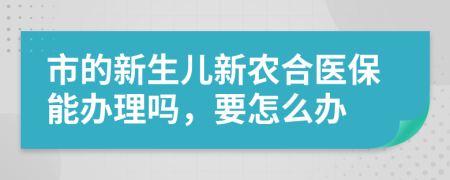 市的新生儿新农合医保能办理吗，要怎么办