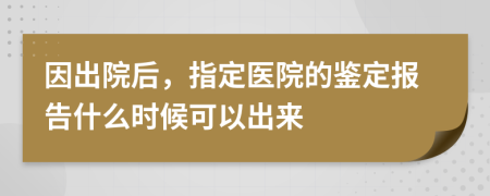 因出院后，指定医院的鉴定报告什么时候可以出来