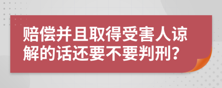 赔偿并且取得受害人谅解的话还要不要判刑？