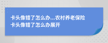 卡头像错了怎么办...农村养老保险卡头像错了怎么办展开