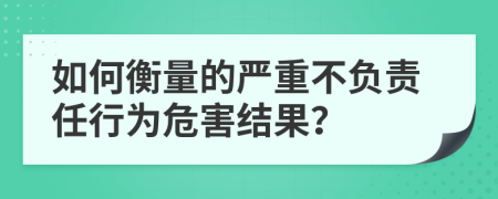 如何衡量的严重不负责任行为危害结果？