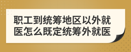 职工到统筹地区以外就医怎么既定统筹外就医