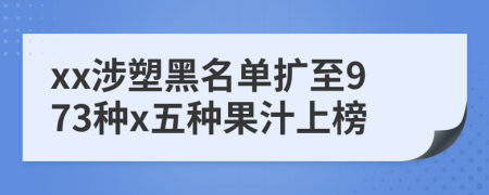 xx涉塑黑名单扩至973种x五种果汁上榜