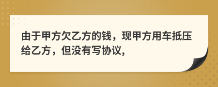 由于甲方欠乙方的钱，现甲方用车抵压给乙方，但没有写协议,