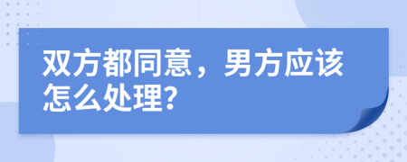 双方都同意，男方应该怎么处理？