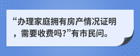 “办理家庭拥有房产情况证明，需要收费吗?”有市民问。