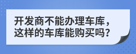 开发商不能办理车库，这样的车库能购买吗？