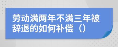 劳动满两年不满三年被辞退的如何补偿（）