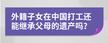 外籍子女在中国打工还能继承父母的遗产吗？