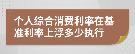 个人综合消费利率在基准利率上浮多少执行