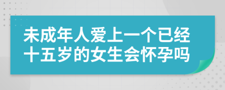 未成年人爱上一个已经十五岁的女生会怀孕吗