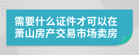 需要什么证件才可以在萧山房产交易市场卖房