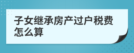 子女继承房产过户税费怎么算