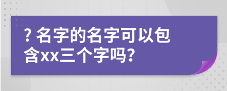 ? 名字的名字可以包含xx三个字吗？