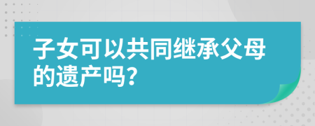 子女可以共同继承父母的遗产吗？