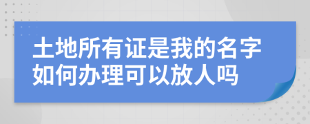 土地所有证是我的名字如何办理可以放人吗