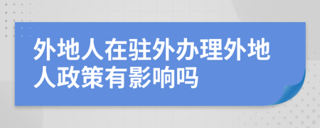 外地人在驻外办理外地人政策有影响吗