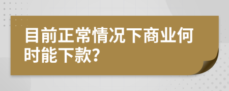 目前正常情况下商业何时能下款？