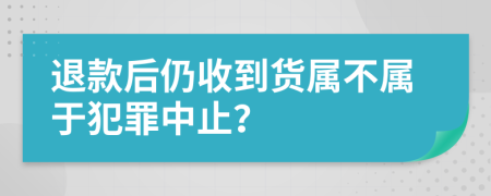 退款后仍收到货属不属于犯罪中止？