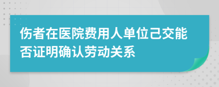 伤者在医院费用人单位己交能否证明确认劳动关系