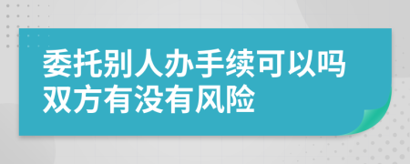 委托别人办手续可以吗双方有没有风险