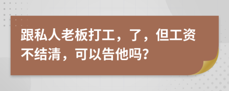 跟私人老板打工，了，但工资不结清，可以告他吗？