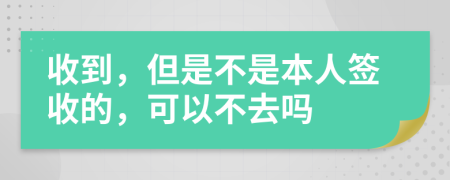 收到，但是不是本人签收的，可以不去吗