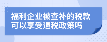 福利企业被查补的税款可以享受退税政策吗