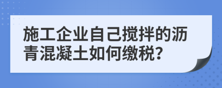 施工企业自己搅拌的沥青混凝土如何缴税？