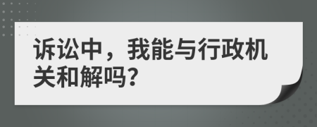 诉讼中，我能与行政机关和解吗？