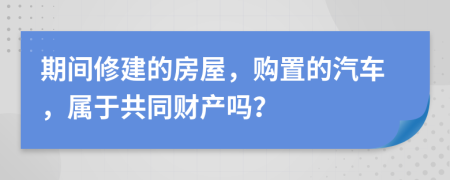 期间修建的房屋，购置的汽车，属于共同财产吗？