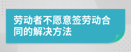 劳动者不愿意签劳动合同的解决方法