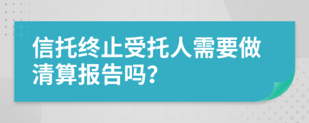 信托终止受托人需要做清算报告吗？