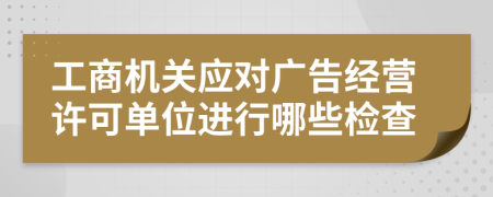 工商机关应对广告经营许可单位进行哪些检查