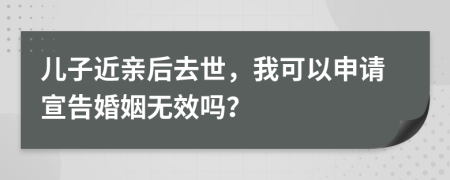 儿子近亲后去世，我可以申请宣告婚姻无效吗？