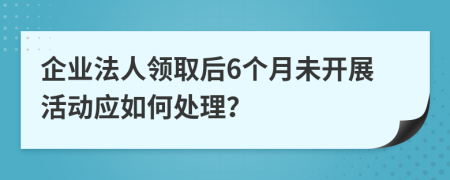 企业法人领取后6个月未开展活动应如何处理？