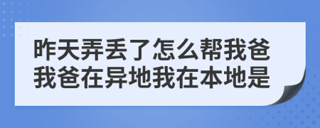 昨天弄丢了怎么帮我爸我爸在异地我在本地是