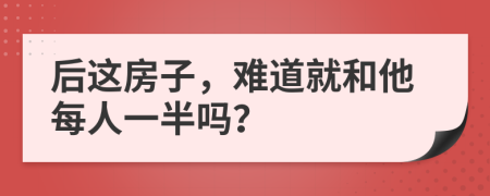 后这房子，难道就和他每人一半吗？