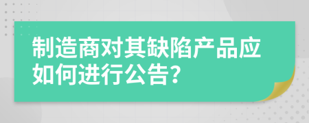 制造商对其缺陷产品应如何进行公告？