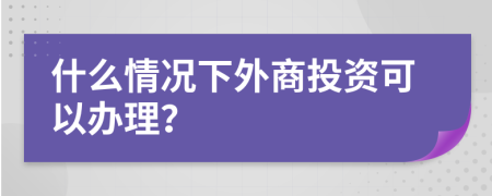 什么情况下外商投资可以办理？