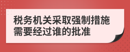 税务机关采取强制措施需要经过谁的批准