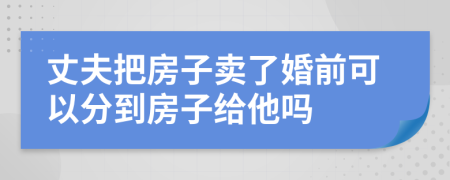 丈夫把房子卖了婚前可以分到房子给他吗