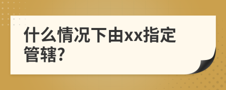 什么情况下由xx指定管辖?